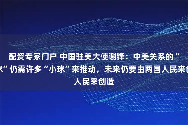 配资专家门户 中国驻美大使谢锋：中美关系的“大球”仍需许多“小球”来推动，未来仍要由两国人民来创造