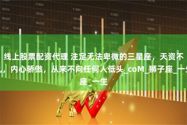 线上股票配资代理 注定无法卑微的三星座，天资不凡，内心骄傲，从来不向任何人低头_coM_狮子座_一生