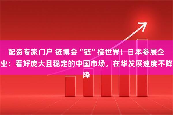 配资专家门户 链博会“链”接世界！日本参展企业：看好庞大且稳定的中国市场，在华发展速度不降
