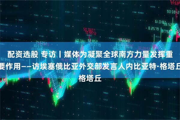配资选股 专访丨媒体为凝聚全球南方力量发挥重要作用——访埃塞俄比亚外交部发言人内比亚特·格塔丘