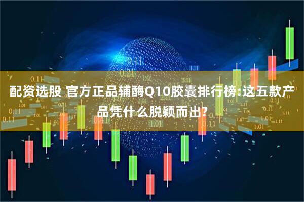 配资选股 官方正品辅酶Q10胶囊排行榜:这五款产品凭什么脱颖而出?