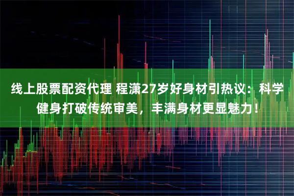 线上股票配资代理 程潇27岁好身材引热议：科学健身打破传统审美，丰满身材更显魅力！
