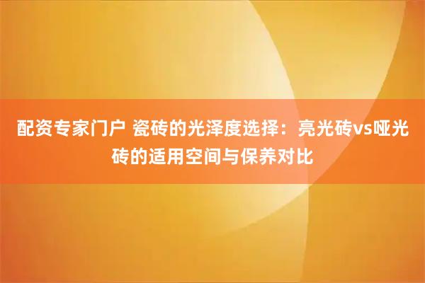 配资专家门户 瓷砖的光泽度选择：亮光砖vs哑光砖的适用空间与保养对比