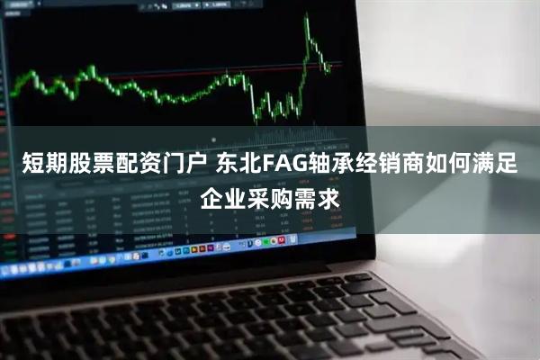 短期股票配资门户 东北FAG轴承经销商如何满足企业采购需求