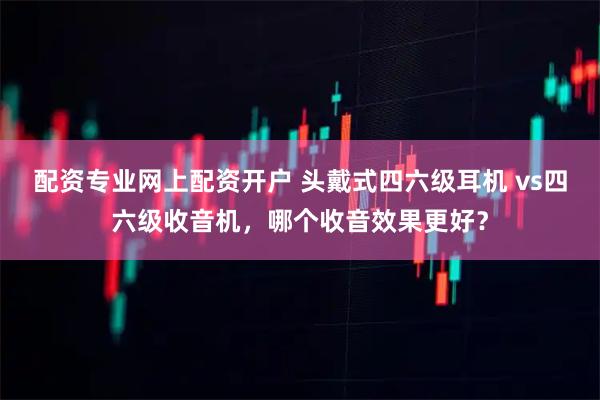 配资专业网上配资开户 头戴式四六级耳机 vs四六级收音机，哪个收音效果更好？