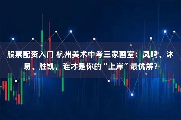 股票配资入门 杭州美术中考三家画室：凤鸣、沐易、胜凯，谁才是你的“上岸”最优解？