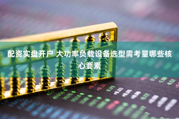 配资实盘开户 大功率负载设备选型需考量哪些核心要素