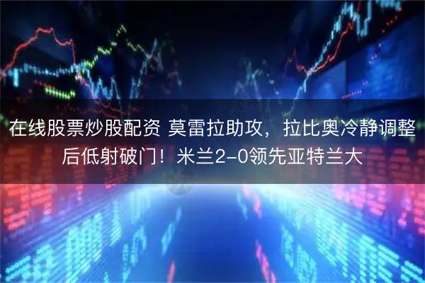 在线股票炒股配资 莫雷拉助攻，拉比奥冷静调整后低射破门！米兰2-0领先亚特兰大